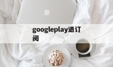 googleplay退订阅(google play怎么取消订阅)